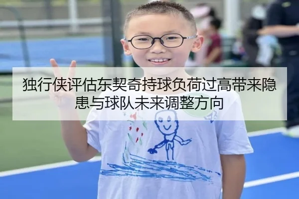 独行侠评估东契奇持球负荷过高带来隐患与球队未来调整方向