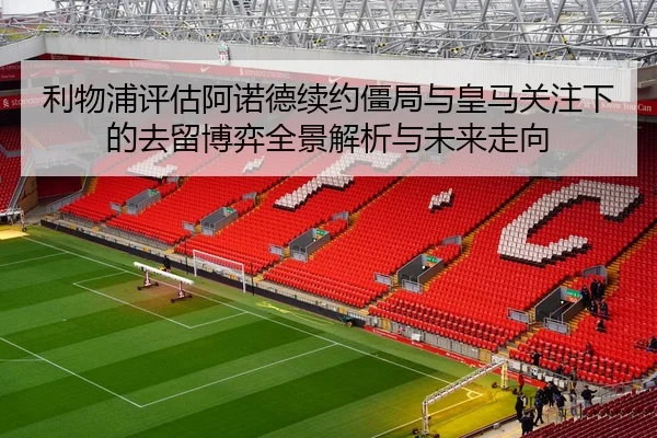 利物浦评估阿诺德续约僵局与皇马关注下的去留博弈全景解析与未来走向