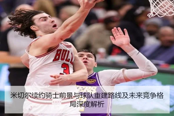 米切尔续约骑士前景与球队重建路线及未来竞争格局深度解析
