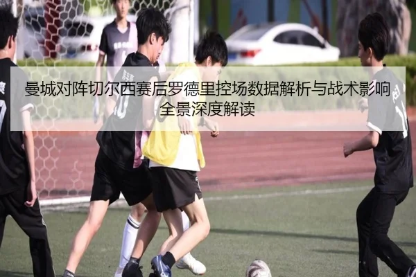 曼城对阵切尔西赛后罗德里控场数据解析与战术影响全景深度解读