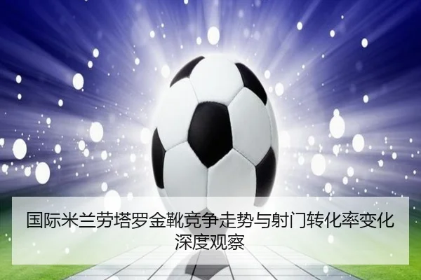 国际米兰劳塔罗金靴竞争走势与射门转化率变化深度观察