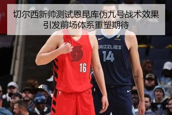 切尔西新帅测试恩昆库伪九号战术效果引发前场体系重塑期待