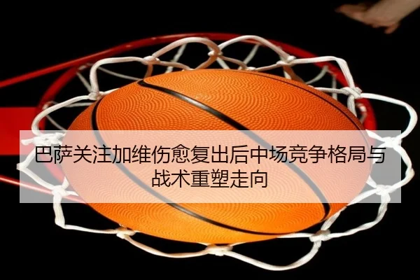 巴萨关注加维伤愈复出后中场竞争格局与战术重塑走向