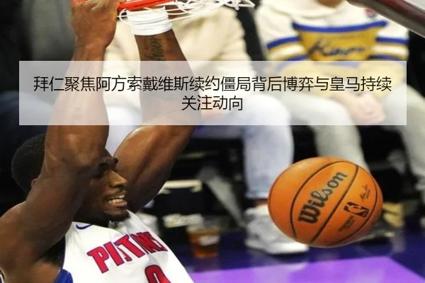 拜仁聚焦阿方索戴维斯续约僵局背后博弈与皇马持续关注动向