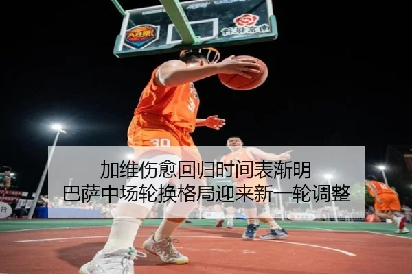 加维伤愈回归时间表渐明 巴萨中场轮换格局迎来新一轮调整