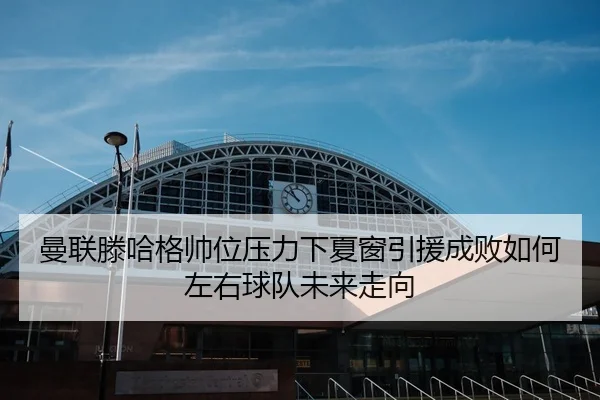 曼联滕哈格帅位压力下夏窗引援成败如何左右球队未来走向