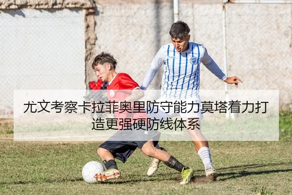 尤文考察卡拉菲奥里防守能力莫塔着力打造更强硬防线体系