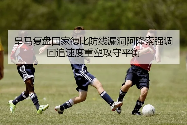 皇马复盘国家德比防线漏洞阿隆索强调回追速度重塑攻守平衡